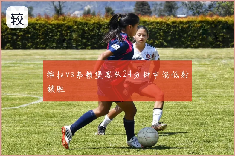 维拉vs弗赖堡客队24分钟中场低射锁胜